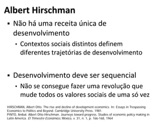 Albert Hirschman
 Não há uma receita única de
desenvolvimento
• Contextos sociais distintos definem
diferentes trajetórias de desenvolvimento
 Desenvolvimento deve ser sequencial
• Não se consegue fazer uma revolução que
mude todos os valores sociais de uma só vez
HIRSCHMAN, Albert Otto. The rise and decline of development economics. In: Essays in Trespassing
Economics to Politics and Beyond. Cambridge University Press. 1981.
PINTO, Aníbal. Albert Otto Hirschman. Journeys toward progress. Studies of economic policy making in
Latin America. El Trimestre Económico, México, v. 31, n. 1, p. 166-168, 1964
 