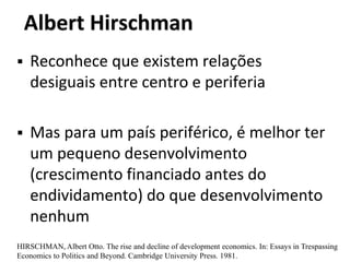 Albert Hirschman
 Reconhece que existem relações
desiguais entre centro e periferia
 Mas para um país periférico, é melhor ter
um pequeno desenvolvimento
(crescimento financiado antes do
endividamento) do que desenvolvimento
nenhum
HIRSCHMAN, Albert Otto. The rise and decline of development economics. In: Essays in Trespassing
Economics to Politics and Beyond. Cambridge University Press. 1981.
 