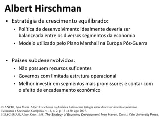 Albert Hirschman
 Estratégia de crescimento equilibrado:
• Política de desenvolvimento idealmente deveria ser
balanceada entre os diversos segmentos da economia
• Modelo utilizado pelo Plano Marshall na Europa Pós-Guerra
 Países subdesenvolvidos:
• Não possuem recursos suficientes
• Governos com limitada estrutura operacional
• Melhor investir em segmentos mais promissores e contar com
o efeito de encadeamento econômico
BIANCHI, Ana Maria. Albert Hirschman na América Latina e sua trilogia sobre desenvolvimento econômico.
Economia e Sociedade, Campinas, v. 16, n. 2, p. 131-150, ago. 2007.
HIRSCHMAN, Albert Otto. 1958. The Strategy of Economic Development. New Haven, Conn.: Yale University Press.
 