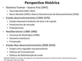 Perspectiva Histórica
• Doutrina Truman – Guerra Fria (1947)
 Plano Marshall (1947-1951)
 Banco Mundial (1945) e Banco Interamericano de Desenvolvimento (1959)
• Estado desenvolvimentista (1930-1970)
 Estado-empresário (indústria de base e de capital)
 Protecionismo de mercado
 Endividamento
• Neoliberalismo (1980-1990)
 Consenso de Washington (1990)
 Economia neoclássica
 Privatização
• Estado Neo-desenvolvimentista (2000-2010)
 Estado como regulador macroeconômico
 Políticas de Financiamento
 Políticas de Redistribuição de renda
BRESSER-PEREIRA, Luiz Carlos. Do antigo ao novo desenvolvimentismo na América Latina. Texto para Discussão n.
274. São Paulo: FGV, nov. 2010.
 
