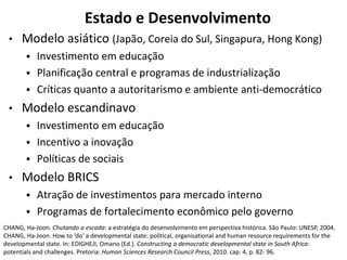Estado e Desenvolvimento
• Modelo asiático (Japão, Coreia do Sul, Singapura, Hong Kong)
 Investimento em educação
 Planificação central e programas de industrialização
 Críticas quanto a autoritarismo e ambiente anti-democrático
• Modelo escandinavo
 Investimento em educação
 Incentivo a inovação
 Políticas de sociais
• Modelo BRICS
 Atração de investimentos para mercado interno
 Programas de fortalecimento econômico pelo governo
CHANG, Ha-Joon. Chutando a escada: a estratégia do desenvolvimento em perspectiva histórica. São Paulo: UNESP, 2004.
CHANG, Ha-Joon. How to ‘do’ a developmental state: political, organisational and human resource requirements for the
developmental state. In: EDIGHEJI, Omano (Ed.). Constructing a democratic developmental state in South Africa:
potentials and challenges. Pretoria: Human Sciences Research Council Press, 2010. cap. 4, p. 82- 96.
 