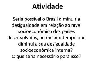 Atividade
Seria possível o Brasil diminuir a
desigualdade em relação ao nível
socioeconômico dos países
desenvolvidos, ao mesmo tempo que
diminui a sua desigualdade
socioeconômica interna?
O que seria necessário para isso?
 