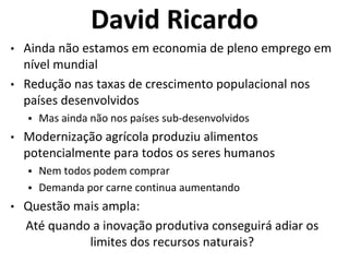 David Ricardo
• Ainda não estamos em economia de pleno emprego em
nível mundial
• Redução nas taxas de crescimento populacional nos
países desenvolvidos
 Mas ainda não nos países sub-desenvolvidos
• Modernização agrícola produziu alimentos
potencialmente para todos os seres humanos
 Nem todos podem comprar
 Demanda por carne continua aumentando
• Questão mais ampla:
Até quando a inovação produtiva conseguirá adiar os
limites dos recursos naturais?
 