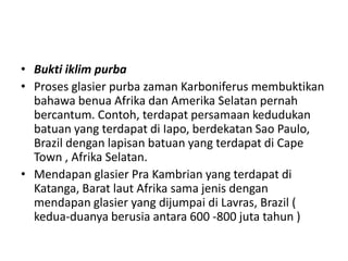• Bukti iklim purba
• Proses glasier purba zaman Karboniferus membuktikan
bahawa benua Afrika dan Amerika Selatan pernah
bercantum. Contoh, terdapat persamaan kedudukan
batuan yang terdapat di Iapo, berdekatan Sao Paulo,
Brazil dengan lapisan batuan yang terdapat di Cape
Town , Afrika Selatan.
• Mendapan glasier Pra Kambrian yang terdapat di
Katanga, Barat laut Afrika sama jenis dengan
mendapan glasier yang dijumpai di Lavras, Brazil (
kedua-duanya berusia antara 600 -800 juta tahun )
 