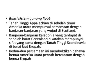 • Bukti sistem gunung lipat
• Tanah Tinggi Appalachian di sebelah timur
Amerika utara mempunyai persamaan dengan
banjaran-banjaran yang wujud di Scotland.
• Banjaran-banjaran Kaledonia yang terdapat di
sebelah barat Greenland dikatakan mempunyai
sifat yang sama dengan Tanah Tinggi Scandinavia
di barat laut Eropah.
• Kedua-dua persamaan ini membuktikan bahawa
benua Amerika utara pernah bercantum dengan
benua Eropah
 
