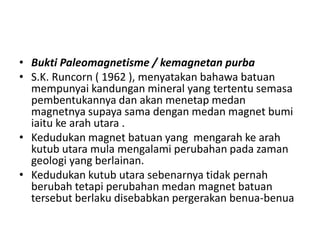 • Bukti Paleomagnetisme / kemagnetan purba
• S.K. Runcorn ( 1962 ), menyatakan bahawa batuan
mempunyai kandungan mineral yang tertentu semasa
pembentukannya dan akan menetap medan
magnetnya supaya sama dengan medan magnet bumi
iaitu ke arah utara .
• Kedudukan magnet batuan yang mengarah ke arah
kutub utara mula mengalami perubahan pada zaman
geologi yang berlainan.
• Kedudukan kutub utara sebenarnya tidak pernah
berubah tetapi perubahan medan magnet batuan
tersebut berlaku disebabkan pergerakan benua-benua
 