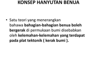 KONSEP HANYUTAN BENUA
• Satu teori yang menerangkan
bahawa bahagian-bahagian benua boleh
bergerak di permukaan bumi disebabkan
oleh kelemahan-kelemahan yang terdapat
pada plat tektonik ( kerak bumi ).
 