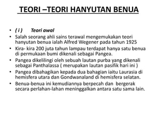 TEORI –TEORI HANYUTAN BENUA
• ( i ) Teori awal
• Salah seorang ahli sains terawal mengemukakan teori
hanyutan benua ialah Alfred Wegener pada tahun 1925
• Kira- kira 200 juta tahun lampau terdapat hanya satu benua
di permukaan bumi dikenali sebagai Pangea.
• Pangea dikelilingi oleh sebuah lautan purba yang dikenali
sebagai Panthalassa ( merupakan lautan pasifik hari ini )
• Pangea dibahagikan kepada dua bahagian iaitu Laurasia di
hemisfera utara dan Gondwanaland di hemisfera selatan.
• Benua-benua ini kemudiannya berpecah dan bergerak
secara perlahan-lahan meninggalkan antara satu sama lain.
 
