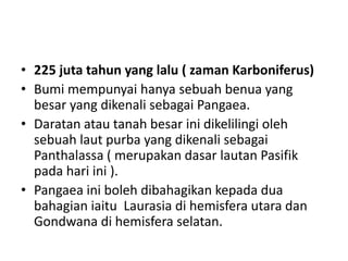 • 225 juta tahun yang lalu ( zaman Karboniferus)
• Bumi mempunyai hanya sebuah benua yang
besar yang dikenali sebagai Pangaea.
• Daratan atau tanah besar ini dikelilingi oleh
sebuah laut purba yang dikenali sebagai
Panthalassa ( merupakan dasar lautan Pasifik
pada hari ini ).
• Pangaea ini boleh dibahagikan kepada dua
bahagian iaitu Laurasia di hemisfera utara dan
Gondwana di hemisfera selatan.
 