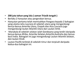 • 200 juta tahun yang lalu ( zaman Triasik tengah )
• Berlaku 2 hanyutan atau pergerakan benua.
• Hanyutan pertama telah memisahkan Pangaea kepada 2 bahagian
yang utama iaitu Laurasia di sebelah utara yang mengandungi
benua-benua Amerika Utara, Eropah dan Asia.Laurasia juga
mengandungi lautan Atlantik Utara dan Lautan Artik.
• Manakala di sebelah selatan ialah Gondwana yang terdiri daripada
benua-benua Afrika, Amerika Selatan,Antartik,Australia dan benua
kecil India. Bahagian ini juga mengandungi Lautan Atlantik Selatan,
dan lautan Hindi.
• Lautan Pasifik terletak di sebelah timur dan terpisah daripada
kedua-dua bahagian ini.
 