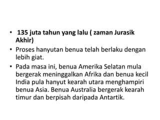 • 135 juta tahun yang lalu ( zaman Jurasik
Akhir)
• Proses hanyutan benua telah berlaku dengan
lebih giat.
• Pada masa ini, benua Amerika Selatan mula
bergerak meninggalkan Afrika dan benua kecil
India pula hanyut kearah utara menghampiri
benua Asia. Benua Australia bergerak kearah
timur dan berpisah daripada Antartik.
 