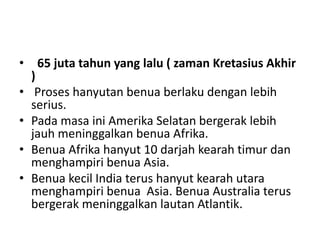 • 65 juta tahun yang lalu ( zaman Kretasius Akhir
)
• Proses hanyutan benua berlaku dengan lebih
serius.
• Pada masa ini Amerika Selatan bergerak lebih
jauh meninggalkan benua Afrika.
• Benua Afrika hanyut 10 darjah kearah timur dan
menghampiri benua Asia.
• Benua kecil India terus hanyut kearah utara
menghampiri benua Asia. Benua Australia terus
bergerak meninggalkan lautan Atlantik.
 