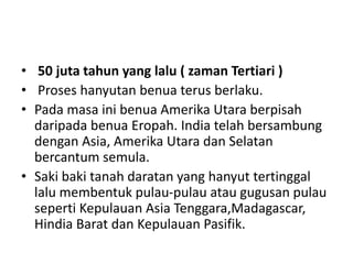 • 50 juta tahun yang lalu ( zaman Tertiari )
• Proses hanyutan benua terus berlaku.
• Pada masa ini benua Amerika Utara berpisah
daripada benua Eropah. India telah bersambung
dengan Asia, Amerika Utara dan Selatan
bercantum semula.
• Saki baki tanah daratan yang hanyut tertinggal
lalu membentuk pulau-pulau atau gugusan pulau
seperti Kepulauan Asia Tenggara,Madagascar,
Hindia Barat dan Kepulauan Pasifik.
 