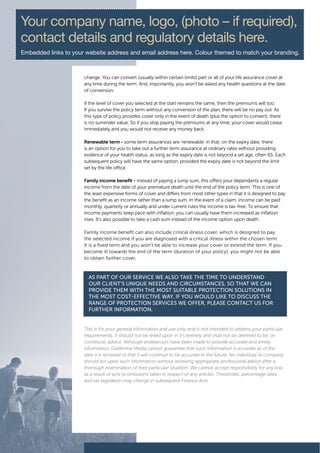 Your company name, logo, (photo – if required),
contact details and regulatory details here.
Embedded links to your website address and email address here. Colour themed to match your branding.



                      change. You can convert (usually within certain limits) part or all of your life assurance cover at
                      any time during the term. And, importantly, you won’t be asked any health questions at the date
                      of conversion.

                      If the level of cover you selected at the start remains the same, then the premiums will too.
                      If you survive the policy term without any conversion of the plan, there will be no pay out. As
                      this type of policy provides cover only in the event of death (plus the option to convert), there
                      is no surrender value. So if you stop paying the premiums at any time, your cover would cease
                      immediately and you would not receive any money back.

                      Renewable term - some term assurances are ‘renewable’ in that, on the expiry date, there
                      is an option for you to take out a further term assurance at ordinary rates without providing
                      evidence of your health status, as long as the expiry date is not beyond a set age, often 65. Each
                      subsequent policy will have the same option, provided the expiry date is not beyond the limit
                      set by the life office.

                      Family income benefit - instead of paying a lump sum, this offers your dependants a regular
                      income from the date of your premature death until the end of the policy term. This is one of
                      the least expensive forms of cover and differs from most other types in that it is designed to pay
                      the benefit as an income rather than a lump sum. In the event of a claim, income can be paid
                      monthly, quarterly or annually and under current rules the income is tax-free. To ensure that
                      income payments keep pace with inflation, you can usually have them increased as inflation
                      rises. It’s also possible to take a cash sum instead of the income option upon death.

                      Family income benefit can also include critical illness cover, which is designed to pay
                      the selected income if you are diagnosed with a critical illness within the chosen term.
                      It is a fixed term and you won’t be able to increase your cover or extend the term. If you
                      become ill towards the end of the term (duration of your policy), you might not be able
                      to obtain further cover.



                        As pArt of our service we Also tAke the time to understAnd
                        our client’s unique needs And circumstAnces, so thAt we cAn
                        provide them with the most suitAble protection solutions in
                        the most cost-effective wAy. if you would like to discuss the
                        rAnge of protection services we offer, pleAse contAct us for
                        further informAtion.


                      This is for your general information and use only and is not intended to address your particular
                      requirements. It should not be relied upon in it’s entirety and shall not be deemed to be, or
                      constitute, advice. Although endeavours have been made to provide accurate and timely
                      information, Goldmine Media cannot guarantee that such information is accurate as of the
                      date it is received or that it will continue to be accurate in the future. No individual or company
                      should act upon such information without receiving appropriate professional advice after a
                      thorough examination of their particular situation. We cannot accept responsibility for any loss
                      as a result of acts or omissions taken in respect of any articles. Thresholds, percentage rates
                      and tax legislation may change in subsequent Finance Acts.
 