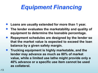 Equipment Financing
 Loans are usually extended for more than 1 year.
The lender evaluates the marketability and quality of
equipment to determine the loanable percentage.
Repayment schedules are designed by the lender so
that the market value is expected to exceed the loan
balance by a given safety margin.
Trucking equipment is highly marketable, and the
lender may advance as much as 80% of market
value, while a limited use lathe might provide only a
40% advance or a specific use item cannot be used
as collateral.



-13
 