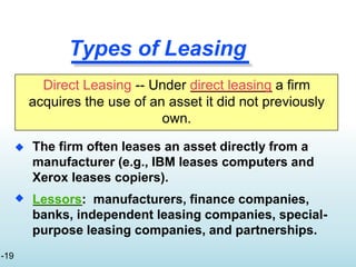 Types of Leasing

 The firm often leases an asset directly from a
manufacturer (e.g., IBM leases computers and
Xerox leases copiers).
Lessors: manufacturers, finance companies,
banks, independent leasing companies, special-
purpose leasing companies, and partnerships.
Direct Leasing -- Under direct leasing a firm
acquires the use of an asset it did not previously
own.
-19
 