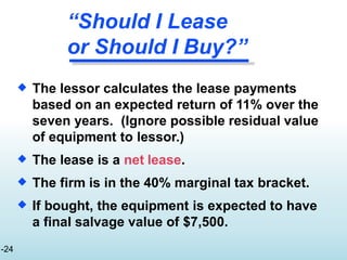 “Should I Lease
or Should I Buy?”
-24
 The lessor calculates the lease payments
based on an expected return of 11% over the
seven years. (Ignore possible residual value
of equipment to lessor.)
The lease is a net lease.
The firm is in the 40% marginal tax bracket.
If bought, the equipment is expected to have
a final salvage value of $7,500.



 