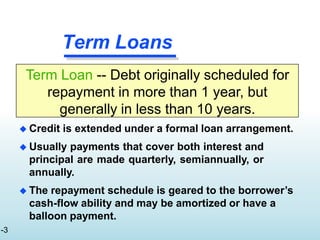 Term Loan -- Debt originally scheduled for
repayment in more than 1 year, but
generally in less than 10 years.
Term Loans
-3
 Credit is extended under a formal loan arrangement.
 Usually payments that cover both interest and
principal are made quarterly, semiannually, or
annually.
 The repayment schedule is geared to the borrower’s
cash-flow ability and may be amortized or have a
balloon payment.
 