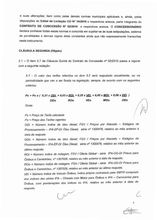 e suas alterações; bem como pelas demais normas municipais aplicáveis e, ainda, pelas
disposições do Edital de Licitação CO N° 10/2010 e respectivos anexos, parte integrante do
CONTRATO DE CONCESSÃO N° 02/2010 e respectivos anexos. O CONCESSIONÁRIO
declara conhecer todas essas normas e concorda em sujeitar-se às suas estipulações, sistema
de penalidades e demais regras delas constantes ainda que não expressamente transcritas
neste instrumento.
CLÁUSULA SEGUNDA (Objeto)
2.1-0 item 5.7 da Cláusula Quinta do Contrato de Concessão n° 02/2010 passa a vigorar
com a seguinte redação:
5.7 - O valor das tarifas referidos no item 5.2 será reajustado anualmente, ou na
periodicidade que vier a ser fixada na legislação, sempre, de acordo com os seguintes
critérios:
Pc = Pox( 0.21X ODi + 0.03 x ROi + 0.25x VEi + 0.45 x MOi + 0.06 x DEi )
ODo ROo VEo MOo DEo
Onde:
Pc = Preço da Tarifa calculada
Po = Preço das Tarifas vigentes
ODi = Número índice de óleo diesel; FGV / Preços por Atacado - Estágios de
Processamento - IPA-EP-DI Óleo Diesel, série n° 1300476, relativo ao mês anterior à
data de reajuste.
ODo = Número índice de óleo diesel; FGV / Preços por Atacado - Estágios de
Processamento - IPA-EP-DI Óleo Diesel, série n° 1300476, relativo ao mês anterior ao
último reajuste;
ROi = Número índice de rodagem, FGV / Oferta Global - série IPA-OG-DI Pneus para
Ônibus e Caminhões, n° 1307028, relativo ao mês anterior à data de reajuste;
ROo = Número índice de rodagem, FGV/ Oferta Global - série IPA-OG-DI Pneus para
Ônibus e Caminhões, n° 1307028, relativo ao mês anterior ao último reajuste;
VEi = Número índice de Veículo Ônibus, índice próprio contratado pela SMTR composto
dos índices das séries IPA - Chassis com Motor para Ônibus e IPA - Carrocerias para
Ônibus, com ponderações dos índices no IPA, relativo ao mês anterior à data de
reajuste;
 