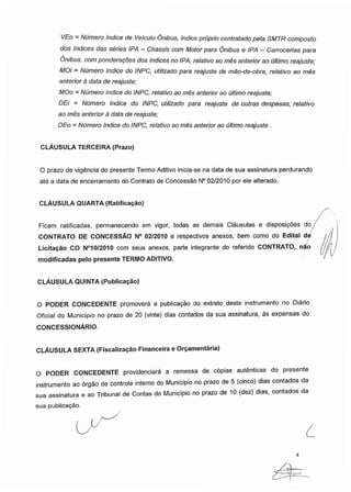 VEo - Número índice de Veículo Ônibus, índice próprio contratado pela SMTR composto
dos índices das séries IPA - Chassis com Motor para Ônibus e IPA - Carrocerías para
Ônibus, componderações dos índices no IPA, relativo ao mês anterior ao último reajuste;
MOi = Número índice do INPC, utilizado para reajuste de mão-de-obra, relativo ao mês
anterior à data de reajuste;
MOo = Número índice do INPC, relativo ao mês anterior ao último reajuste;
DEi = Número índice do INPC, utilizado para reajuste de outras despesas, relativo
ao mês anterior à data de reajuste;
DEo = Número índice do INPC, relativo ao mês anterior ao último reajuste .
CLÁUSULA TERCEIRA (Prazo)
O prazo de vigência do presente Termo Aditivo inicia-se na data de sua assinatura perdurando
até a data de encerramento do Contrato de Concessão N° 02/2010 por ele alterado.
CLÁUSULA QUARTA (Ratificação)
Ficam ratificadas, permanecendo em vigor, todas as demais Cláusulas e disposições do
CONTRATO DE CONCESSÃO N° 02/2010 e respectivos anexos, bem como do Edital de
Licitação CO N°10/2010 com seus anexos, parte integrante do referido CONTRATO, não
modificadas pelo presente TERMO ADITIVO.
CLÁUSULA QUINTA (Publicação)
O PODER CONCEDENTE promoverá a publicação do extrato deste instrumento no Diário
Oficial do Município no prazo de 20 (vinte) dias contados da sua assinatura, às expensas do
CONCESSIONÁRIO.
CLÁUSULA SEXTA (Fiscalização Financeira e Orçamentária)
O PODER CONCEDENTE providenciará a remessa de cópias autênticas do presente
instrumento ao órgão de controle interno do Município no prazo de 5 (cinco) dias contados da
sua assinatura e ao Tribunal de Contas do Município no prazo de 10 (dez) dias, contados da
sua publicação.
4
 
