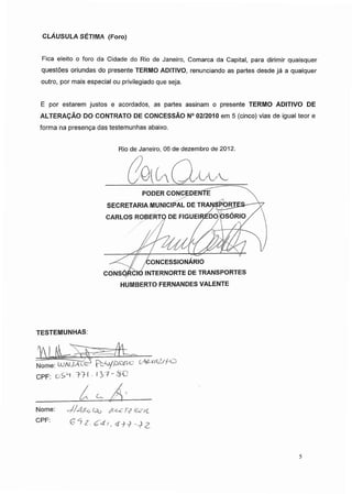 CLÁUSULA SÉTIMA (Foro)
Fica eleito o foro da Cidade do Rio de Janeiro, Comarca da Capital, para dirimir quaisquer
questões oriundas do presente TERMO ADITIVO, renunciando as partes desde já a qualquer
outro, por mais especial ou privilegiado que seja.
E por estarem justos e acordados, as partes assinam o presente TERMO ADITIVO DE
ALTERAÇÃO DO CONTRATO DE CONCESSÃO N° 02/2010 em 5 (cinco) vias de igual teor e
forma na presença das testemunhas abaixo.
Rio de Janeiro, 06 de dezembro de 2012.
PODER CONCEDENTEÿ
SECRETARIA MUNICIPAL DE TRANSPORTES-
CARLOS ROBERTO DE FIGUEIREDO OSÓRIO /
CONCESSIONÁRIO
CONSQRCIO INTERNORTE DE TRANSPORTES
HUMBERTO FERNANDES VALENTE
TESTEMUNHAS:
Nome:WW
CPF: TH IV7-&C
Nome: t?fWl
CPF: £ *7 Z. <£4i„ +j £
5
 