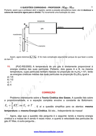 © QUESTÕES CORRIGIDAS – PROFESSOR Rodrigo Penna                                    11
Portanto, assim que o professor abrir o registro, sendo a pressão atmosférica maior, ela irá deslocar a
coluna de mercúrio agora para a direita. Fiz novamente uma ilustração do caso.




       Assim, agora teremos he < hd . E foi mais complicado argumentar porque do que fazer a conta
do item 1!


   11.     (PUC-RS/2005) A temperatura de um gás é diretamente proporcional à
      energia cinética das suas partículas. Portanto, dois gases A e B, na mesma
      temperatura, cujas partículas tenham massas na proporção de mA/mB = 4/1, terão
      as energias cinéticas médias das suas partículas na proporção EcA/EcB igual a
   a) 1/4
   b) 1/2
   c) 1
   d) 4


                                           CORREÇÃO

     Problema interessante sobre a Teoria Cinética dos Gases. A questão fala sobre
a proporcionalidade, e a equação completa envolve a constante de Boltzmann:
        3
EC =      KT , ou EC α T           . E aí a questão simplifica para os atentos: mesma
        2
temperatura ⇒ mesma Energia Cinética. Só isto... Independente da massa!

      Agora, algo que a questão não pergunta é o seguinte: tendo a mesma energia
cinética e a massa de A sendo 4 vezes maior, e quanto à velocidade das partículas do
gás A? Mas, é outra pergunta...



                                  www.fisicanovestibular.com.br
 