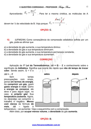 © QUESTÕES CORRIGIDAS – PROFESSOR Rodrigo Penna                    12

                          m.v 2
     Aproveitando:   EC =         . Para ter a mesma cinética, as moléculas de A
                           2
                                                              v 2
                                                      4 m.(     )
                                                              2
devem ter ½ da velocidade de B. Veja porque:   EC =                 .
                                                          2
                                    OPÇÃO: C.



  12.      (UFMG/94) Como conseqüência da compressão adiabática sofrida por um
     gás, pode-se afirmar que

a) a densidade do gás aumenta, e sua temperatura diminui.
b) a densidade do gás e sua temperatura diminuem.
c) a densidade do gás aumenta, e sua temperatura permanece constante.
d) a densidade do gás e sua temperatura aumentam.

                                    CORREÇÃO

       Aplicação da 1ª Lei da Termodinâmica, ΔU = Q – τ, e conhecimento sobre o
significado de Adibática. Significa que ocorre tão rápido que não dá tempo de trocar
calor. Sendo assim, Q = 0 e
Δ U = – τ.
      Sem                tantas
preocupações com sinais,
pense em termos de energia.
Ao comprimir um gás, quem
gasta energia é você. Como
a energia se conserva, ele
deve ir para algum lugar, no
caso, o próprio gás! Sua
temperatura aumenta. Agora,
no decoreba, ao comprimir o
trabalho é negativo. Menos
com menos da fórmula dá
mais,     ΔU    –   ligado    à
temperatura – vai aumentar. Veja o esqueminha com a compressão.
      Além disto, por ocupar menos volume, a densidade do gás aumenta.


                                    OPÇÃO: D.

                            www.fisicanovestibular.com.br
 