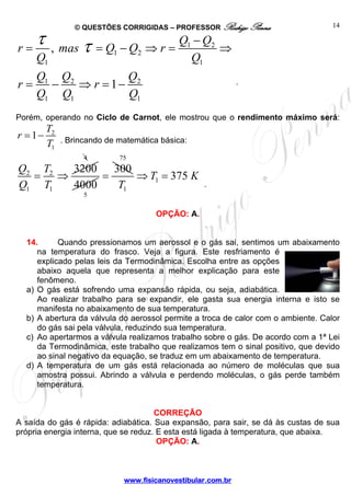 © QUESTÕES CORRIGIDAS – PROFESSOR Rodrigo Penna                   14


r=
     τ    , mas    τ =Q −Q              ⇒r=
                                              Q1 − Q2
                                                      ⇒
                           1        2
     Q1                                         Q1
     Q1 Q2         Q
r=     −   ⇒ r = 1− 2                                           .
     Q1 Q1         Q1
Porém, operando no Ciclo de Carnot, ele mostrou que o rendimento máximo será:
         T2
r = 1−        . Brincando de matemática básica:
         T1
                    4          75
Q2 T2 3200   300
  = ⇒      =     ⇒ T1 = 375 K
Q1 T1 4000    T1                                     .
                    5

                                         OPÇÃO: A.


  14.      Quando pressionamos um aerossol e o gás sai, sentimos um abaixamento
     na temperatura do frasco. Veja a figura. Este resfriamento é
     explicado pelas leis da Termodinâmica. Escolha entre as opções
     abaixo aquela que representa a melhor explicação para este
     fenômeno.
  a) O gás está sofrendo uma expansão rápida, ou seja, adiabática.
     Ao realizar trabalho para se expandir, ele gasta sua energia interna e isto se
     manifesta no abaixamento de sua temperatura.
  b) A abertura da válvula do aerossol permite a troca de calor com o ambiente. Calor
     do gás sai pela válvula, reduzindo sua temperatura.
  c) Ao apertarmos a válvula realizamos trabalho sobre o gás. De acordo com a 1ª Lei
     da Termodinâmica, este trabalho que realizamos tem o sinal positivo, que devido
     ao sinal negativo da equação, se traduz em um abaixamento de temperatura.
  d) A temperatura de um gás está relacionada ao número de moléculas que sua
     amostra possui. Abrindo a válvula e perdendo moléculas, o gás perde também
     temperatura.


                                      CORREÇÃO
A saída do gás é rápida: adiabática. Sua expansão, para sair, se dá às custas de sua
própria energia interna, que se reduz. E esta está ligada à temperatura, que abaixa.
                                       OPÇÃO: A.



                                www.fisicanovestibular.com.br
 