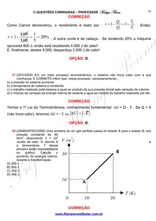 © QUESTÕES CORRIGIDAS – PROFESSOR Rodrigo Penna                                   16
                                           CORREÇÃO
                                                         Q       T
Como Carnot demonstrou, o rendimento é dado por : r = 1 − 2 = 1 − 2 . Então:
                                                         Q1      T1
         4 00 1
r = 1−       = = 20% . A outra conta é de cabeça... Se rendendo 20% a máquina
         5 00 5
aproveita 800 J, então está recebendo 4.000 J de calor!
E, finalmente, destes 4.000, desperdiça 3.200 J de calor!

                                            OPÇÃO: D.



    17. (UFV/2009) Em um certo processo termodinâmico, o sistema não troca calor com a sua
        vizinhança. E CORRETO inferir que, nesse processo, necessariamente:
a) a pressão no sistema aumenta.
b) a temperatura do sistema e constante.
c) o trabalho realizado pelo sistema e igual ao produto da sua pressão inicial pela variação de volume.
d) o módulo da variação da energia interna do sistema e igual ao módulo do trabalho realizado por ele.

                                           CORREÇÃO
Temos a 1ª Lei da Termodinâmica, conhecimento fundamental: ΔU = Q -                    τ . Se Q = 0
(não troca calor), teremos ΔU = - τ ou ΔU = −          τ.
                                            OPÇÃO: D.

   18. (UNIMONTES/2009) Uma amostra de um gás perfeito passa do estado A para o estado B, sob
       pressão constante de 80
       N/m2, absorvendo 2 × 103
       Joules de calor. O volume V                                                          e
       a temperatura T dessa
       amostra estão representados
       no    gráfico.   Calcule  o
       aumento da energia interna,
       durante a transformação.
A) 200 J.
B) 500 J.
C) 300 J.
D) 400 J.




                                           CORREÇÃO
                                  www.fisicanovestibular.com.br
 