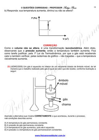 © QUESTÕES CORRIGIDAS – PROFESSOR Rodrigo Penna                                   18
b) Responda: sua temperatura aumenta, diminui ou não se altera?


                              P (Pa)
                                                  f



                                                  i



                                                                 V (m3)


                                      CORREÇÃO
Como o volume não se altera, é uma transformação isovolumétrica. Além disto,
observando que a pressão aumenta, então a temperatura também aumenta. Fica
como tarefa justificar, pela 1ª Lei da Termodinâmica, por que o gás está recebendo
calor e também verificar, pelas isotermas do gráfico – não traçadas – que a temperatura
visivelmente aumenta.


   23. (UEMG/2009) Um gás é aquecido no interior de um recipiente dotado de êmbolo móvel, de tal
       maneira que o trabalho realizado pelo gás é igual ao calor que ele recebe, conforme ilustração a
       seguir:




Assinale a alternativa que mostra CORRETAMENTE o que aconteceu, durante o processo,
nas condições descritas acima:

A) A temperatura do gás permaneceu constante.
B) A pressão do gás permaneceu constante.
C) A temperatura do gás aumentou, pois ele é aquecido.
D) A pressão e a temperatura do gás permaneceram constantes.

                                  www.fisicanovestibular.com.br
 
