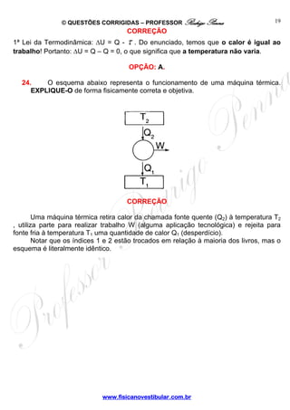 © QUESTÕES CORRIGIDAS – PROFESSOR Rodrigo Penna                        19
                                     CORREÇÃO
1ª Lei da Termodinâmica: ΔU = Q - τ . Do enunciado, temos que o calor é igual ao
trabalho! Portanto: ΔU = Q – Q = 0, o que significa que a temperatura não varia.

                                      OPÇÃO: A.

  24.    O esquema abaixo representa o funcionamento de uma máquina térmica.
     EXPLIQUE-O de forma fisicamente correta e objetiva.




                                     CORREÇÃO

        Uma máquina térmica retira calor da chamada fonte quente (Q2) à temperatura T2
, utiliza parte para realizar trabalho W (alguma aplicação tecnológica) e rejeita para
fonte fria à temperatura T1 uma quantidade de calor Q1 (desperdício).
        Notar que os índices 1 e 2 estão trocados em relação à maioria dos livros, mas o
esquema é literalmente idêntico.




                             www.fisicanovestibular.com.br
 