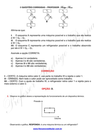 © QUESTÕES CORRIGIDAS – PROFESSOR Rodrigo Penna                              2




      Afirma-se que:

      I. O esquema A representa uma máquina possível e o trabalho que ela realiza
      é W = Q2 – Q1.
      II. O esquema B representa uma máquina possível e o trabalho que ela realiza
      é W = Q2.
      III. O esquema C representa um refrigerador possível e o trabalho absorvido
      por ele é W = Q2 – Q1.

      Assinale a opção CORRETA:

      a)   Apenas I é verdadeira
      b)   Apenas I e II são verdadeiras.
      c)   Apenas II e III são verdadeiras.
      d)   Apenas I e III são verdadeiras.

                                          CORREÇÃO

I – CERTO. A máquina retira calor 2, usa parte no trabalho W e rejeita o calor 1.
II – ERRADO. Nem todo o calor pode ser aproveitado como trabalho.
III – CERTO. Com a ajuda de trabalho W, o refrigerador retira calor 1 e rejeita para o
meio externo o calor 2.

                                          OPÇÃO: D.


  3. Observe no gráfico abaixo a representação do funcionamento de um dispositivo térmico.

                                Pressão




                                                       Volume


     Observando o gráfico, RESPONDA: é uma máquina térmica ou um refrigerador?

                               www.fisicanovestibular.com.br
 
