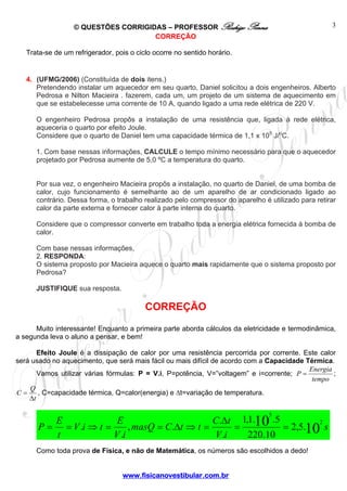 © QUESTÕES CORRIGIDAS – PROFESSOR Rodrigo Penna                                    3
                                     CORREÇÃO

   Trata-se de um refrigerador, pois o ciclo ocorre no sentido horário.


   4. (UFMG/2006) (Constituída de dois itens.)
      Pretendendo instalar um aquecedor em seu quarto, Daniel solicitou a dois engenheiros. Alberto
      Pedrosa e Nilton Macieira . fazerem, cada um, um projeto de um sistema de aquecimento em
      que se estabelecesse uma corrente de 10 A, quando ligado a uma rede elétrica de 220 V.

      O engenheiro Pedrosa propôs a instalação de uma resistência que, ligada à rede elétrica,
      aqueceria o quarto por efeito Joule.
      Considere que o quarto de Daniel tem uma capacidade térmica de 1,1 x 105 J/oC.

      1. Com base nessas informações, CALCULE o tempo mínimo necessário para que o aquecedor
      projetado por Pedrosa aumente de 5,0 ºC a temperatura do quarto.


      Por sua vez, o engenheiro Macieira propôs a instalação, no quarto de Daniel, de uma bomba de
      calor, cujo funcionamento é semelhante ao de um aparelho de ar condicionado ligado ao
      contrário. Dessa forma, o trabalho realizado pelo compressor do aparelho é utilizado para retirar
      calor da parte externa e fornecer calor à parte interna do quarto.

      Considere que o compressor converte em trabalho toda a energia elétrica fornecida à bomba de
      calor.

      Com base nessas informações,
      2. RESPONDA:
      O sistema proposto por Macieira aquece o quarto mais rapidamente que o sistema proposto por
      Pedrosa?

      JUSTIFIQUE sua resposta.

                                          CORREÇÃO
      Muito interessante! Enquanto a primeira parte aborda cálculos da eletricidade e termodinâmica,
a segunda leva o aluno a pensar, e bem!

       Efeito Joule é a dissipação de calor por uma resistência percorrida por corrente. Este calor
será usado no aquecimento, que será mais fácil ou mais difícil de acordo com a Capacidade Térmica.
                                                                                           Energia
       Vamos utilizar várias fórmulas: P = V.i, P=potência, V=”voltagem” e i=corrente; P =         ;
                                                                                            tempo
    Q
C=     , C=capacidade térmica, Q=calor(energia) e Δt=variação de temperatura.
    Δt

                                                                                 5
          E              E                       C.Δt 1,1.10 .5
       P = = V .i ⇒ t =      , masQ = C.Δt ⇒ t =      =         = 2,5.10 s
                                                                        2

          t             V .i                     V .i   220.10
      Como toda prova de Física, e não de Matemática, os números são escolhidos a dedo!


                                  www.fisicanovestibular.com.br
 