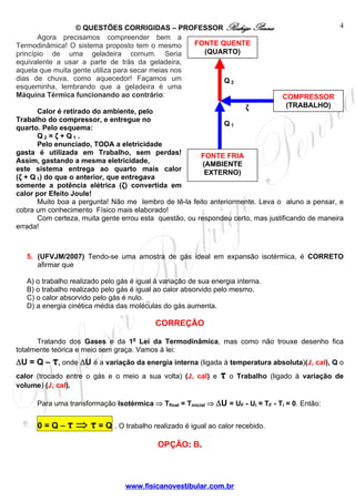 © QUESTÕES CORRIGIDAS – PROFESSOR Rodrigo Penna                                  4
       Agora precisamos compreender bem a
Termodinâmica! O sistema proposto tem o mesmo       FONTE QUENTE
princípio de uma geladeira comum. Seria               (QUARTO)
equivalente a usar a parte de trás da geladeira,
aquela que muita gente utiliza para secar meias nos
dias de chuva, como aquecedor! Façamos um                  Q2
esqueminha, lembrando que a geladeira é uma
Máquina Térmica funcionando ao contrário:                                          COMPRESSOR
                                                                     ζ              (TRABALHO)
       Calor é retirado do ambiente, pelo
Trabalho do compressor, e entregue no
                                                              Q1
quarto. Pelo esquema:
       Q2 = ζ + Q1 .
       Pelo enunciado, TODA a eletricidade
gasta é utilizada em Trabalho, sem perdas!              FONTE FRIA
Assim, gastando a mesma eletricidade,                    (AMBIENTE
este sistema entrega ao quarto mais calor                 EXTERNO)
(ζ + Q 1) do que o anterior, que entregava
somente a potência elétrica (ζ) convertida em
calor por Efeito Joule!
       Muito boa a pergunta! Não me lembro de tê-la feito anteriormente. Leva o aluno a pensar, e
cobra um conhecimento Físico mais elaborado!
       Com certeza, muita gente errou esta questão, ou respondeu certo, mas justificando de maneira
errada!



   5. (UFVJM/2007) Tendo-se uma amostra de gás ideal em expansão isotérmica, é CORRETO
      afirmar que

   A) o trabalho realizado pelo gás é igual à variação de sua energia interna.
   B) o trabalho realizado pelo gás é igual ao calor absorvido pelo mesmo.
   C) o calor absorvido pelo gás é nulo.
   D) a energia cinética média das moléculas do gás aumenta.

                                            CORREÇÃO

      Tratando dos Gases e da 1a Lei da Termodinâmica, mas como não trouxe desenho fica
totalmente teórica e meio sem graça. Vamos à lei:
ΔU = Q – τ, onde ΔU é a variação da energia interna (ligada à temperatura absoluta)(J, cal), Q o
calor (trocado entre o gás e o meio a sua volta) (J, cal) e     τ o Trabalho (ligado à variação de
volume) (J, cal).

      Para uma transformação Isotérmica ⇒ Tfinal = Tinicial ⇒ ΔU = UF - Ui ≈ TF - Ti = 0. Então:


      0=Q–τ       ⇒ τ = Q . O trabalho realizado é igual ao calor recebido.
                                            OPÇÃO: B.



                                  www.fisicanovestibular.com.br
 