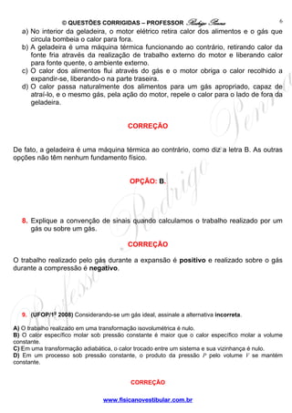 © QUESTÕES CORRIGIDAS – PROFESSOR Rodrigo Penna                             6
   a) No interior da geladeira, o motor elétrico retira calor dos alimentos e o gás que
      circula bombeia o calor para fora.
   b) A geladeira é uma máquina térmica funcionando ao contrário, retirando calor da
      fonte fria através da realização de trabalho externo do motor e liberando calor
      para fonte quente, o ambiente externo.
   c) O calor dos alimentos flui através do gás e o motor obriga o calor recolhido a
      expandir-se, liberando-o na parte traseira.
   d) O calor passa naturalmente dos alimentos para um gás apropriado, capaz de
      atraí-lo, e o mesmo gás, pela ação do motor, repele o calor para o lado de fora da
      geladeira.


                                          CORREÇÃO


De fato, a geladeira é uma máquina térmica ao contrário, como diz a letra B. As outras
opções não têm nenhum fundamento físico.


                                          OPÇÃO: B.




   8. Explique a convenção de sinais quando calculamos o trabalho realizado por um
      gás ou sobre um gás.

                                          CORREÇÃO

O trabalho realizado pelo gás durante a expansão é positivo e realizado sobre o gás
durante a compressão é negativo.




   9. (UFOP/1o 2008) Considerando-se um gás ideal, assinale a alternativa incorreta.

A) O trabalho realizado em uma transformação isovolumétrica é nulo.
B) O calor específico molar sob pressão constante é maior que o calor específico molar a volume
constante.
C) Em uma transformação adiabática, o calor trocado entre um sistema e sua vizinhança é nulo.
D) Em um processo sob pressão constante, o produto da pressão P pelo volume V se mantém
constante.


                                           CORREÇÃO

                                www.fisicanovestibular.com.br
 