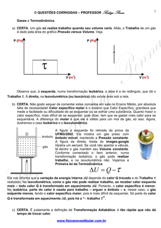 © QUESTÕES CORRIGIDAS – PROFESSOR Rodrigo Penna                                   7

      Gases e Termodinâmica.

   a) CERTA. Um gás só realiza trabalho quando seu volume varia. Aliás, o Trabalho de um gás
      é dado pela área do gráfico Pressão versus Volume. Veja.

    P (Pa)                                            P (Pa)




                       τ
                                        V (m3)                                            V (m3)



      Observe que, à esquerda, numa transformação Isobárica, a área é a do retângulo, que dá o
Trabalho τ. À direita, na Isovolumétrica (ou Isocórica) não existe área sob a reta.

   b) CERTA. Não gosto sequer de comentar estes conceitos em sala no Ensino Médio, por absoluta
      falta de necessidade! Calor específico molar é o mesmo que Calor Específico, grandeza que
      mede a facilidade ou dificuldade de se esquentar ou se esfriar uma substância. Quanto maior o
      calor específico, mais difícil de se esquentar: quer dizer, tem que se gastar mais calor para se
      esquentá-la. A diferença do molar é que ele é válido para um mol de gás, só isso. Agora,
      ilustremos o caso Isobárico e o Isovulumétrico.

                                A figura á esquerda foi retirada da prova da
                                UFMG/2002. Ela mostra um gás preso com
                                êmbolo móvel, mantendo a Pressão constante.
                                A figura da direita, tirada do images.google
                                mostra um aerosol. Se você não apertar a válvula,
                                lá dentro o gás mantém seu Volume constante.
                                Conforme comentado o ítem anterior, numa
                                transformação Isobárica, o gás pode realizar
                                trabalho, e na isovolumétrica não. Vejamos a
                                Primeira lei da Termodinâmica.

                                                        ΔU = Q − τ
Ela nos informa que a variação da energia interna ΔU depende do calor Q trocado e do Trabalho τ
realizado. Na isovolumétrica, como o gás não pode realizar trabalho, ao receber calor esquenta
mais – todo calor Q é transformado em aquecimento ΔU. Portanto, o calor específico é menor.
Na isobárica, parte do calor é usada para trabalho – erguer o êmbolo – e, nesse caso, o gás
esquente menos, tendo o calor específico maior, pois é mais difícil de esquentar. Só parte do calor
Q é transformada em aquecimento ΔU, pois há o “– trabalho τ”.


   c) CERTA. É justamente a definição de Transformação Adiabática: é tão rápida que não dá
      tempo de trocar calor.

                                 www.fisicanovestibular.com.br
 