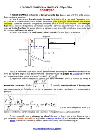 © QUESTÕES CORRIGIDAS – PROFESSOR Rodrigo Penna                                 9
                                         CORREÇÃO
       A TERMODINÂMICA, enfocando o Comportamento dos Gases, que a UFMG tanto aborda.
Logo, nenhuma surpresa.
       No item 1 temos uma Transformação Gasosa. Fácil de identificar, por sinal. Segundo o texto
da questão, “o professor comprime o êmbolo, lentamente, para que o gás se mantenha à temperatura
ambiente”. Manter-se na mesma temperatura, ambiente, em que estava implica numa Transformação
Isotérmica, na qual a temperatura permanece constante – como eu costuma tratar, = k). Logo, outras
duas variáveis de estado do gás se alteram: o volume, a que a questão se refere, e a pressão, que
irá provocar a diferença de altura.
       No enunciado, temos que o volume se reduz à metade. Fiz uma figura para ilustrar.



                       Patm




                                              he – h d = h




       Veja que pressionar o gás fez a coluna de mercúrio se deslocar para a esquerda em relação ao
nível de equilíbrio original, que deixei marcado. Podemos utilizar a Equação de Clapeyron que trata
do comportamento dos gases, a famosa “puta veia”... PV=nRT .
       E, importante citar na resolução: como o gás está confinado, preso, o número de moles n
                                  PV PVo
permanece constante. Então:
                                    = o            . O produto pressãoxvolume / temperatura
                                  T   To
permanece constante! Substituindo os dados, genéricos, fornecidos, calculamos a pressão atingida
pelo gás:


     Vo
 P
    2 = po Vo ⇒ P = p ⇒ P = 2 p
                     o         o
   To    To     2                                            . O que era esperado por um aluno que

compreende bem as transformações: se o volume se reduz pela metade, a pressão dobra!

      Porém, a questão quer a diferença de altura! Marquei na figura, veja acima. Observe que o
gás sustenta a pressão atmosférica (Po) mais a diferença de altura he – hd da coluna de mercúrio!
      Stevin nos ensina a calcular a pressão de um fluido numa profundidade qualquer:



                                 www.fisicanovestibular.com.br
 