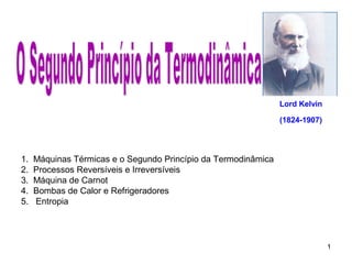 1 
1. Máquinas Térmicas e o Segundo Princípio da Termodinâmica 
2. Processos Reversíveis e Irreversíveis 
3. Máquina de Carnot 
4. Bombas de Calor e Refrigeradores 
5. Entropia 
Lord Kelvin 
(1824-1907) 
 