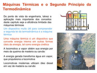 Máquinas Térmicas e o Segundo Princípio da 
Termodinâmica 
Do ponto de vista da engenharia, talvez a 
aplicação mais importante dos conceitos 
deste capítulo seja a eficiência limitada das 
máquinas térmicas 
Um dispositivo muito útil para compreender 
a segunda lei da termodinâmica é a máquina 
térmica 
Uma máquina térmica é um dispositivo que 
converte energia interna em outras formas 
úteis de energia, tal como energia cinética 
A locomotiva a vapor obtém sua energia por 
meio da queima de madeira ou carvão 
2 
A energia gerada transforma água em vapor, 
que propulsiona a locomotiva 
Locomotivas modernas utilizam óleo diesel 
em vez de madeira ou carvão 
 