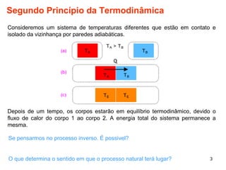 Segundo Princípio da Termodinâmica 
Consideremos um sistema de temperaturas diferentes que estão em contato e 
isolado da vizinhança por paredes adiabáticas. 
Depois de um tempo, os corpos estarão em equilíbrio termodinâmico, devido o 
fluxo de calor do corpo 1 ao corpo 2. A energia total do sistema permanece a 
mesma. 
Se pensarmos no processo inverso. É possivel? 
3 
O que determina o sentido em que o processo natural terá lugar? 
 