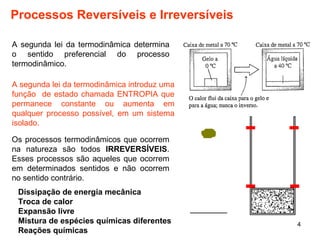 4 
Processos Reversíveis e Irreversíveis 
A segunda lei da termodinâmica determina 
o sentido preferencial do processo 
termodinâmico. 
A segunda lei da termodinâmica introduz uma 
função de estado chamada ENTROPIA que 
permanece constante ou aumenta em 
qualquer processo possível, em um sistema 
isolado. 
Os processos termodinâmicos que ocorrem 
na natureza são todos IRREVERSÍVEIS. 
Esses processos são aqueles que ocorrem 
em determinados sentidos e não ocorrem 
no sentido contrário. 
Dissipação de energia mecânica 
Troca de calor 
Expansão livre 
Mistura de espécies químicas diferentes 
Reações químicas 
 