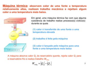Máquina térmica: absorvem calor de uma fonte a temperatura 
relativamente altas, realizam trabalho mecânico e rejeitam algum 
calor a uma temperatura mais baixa. 
Em geral, uma máquina térmica faz com que alguma 
substância de trabalho realize processo(s) cíclico(s) 
durante os quais 
(1) calor é transferido de uma fonte a uma 
temperatura elevada 
7 
(2) trabalho é feito pela máquina 
(3) calor é lançado pela máquina para uma 
fonte a uma temperatura mais baixa 
A máquina absorve calor Qq do reservatório quente, rejeita calor Qf para 
o reservatório frio e realiza trabalho Wmáq 
q f W = Q - Q máq 
 
