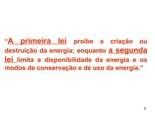 “A primeira lei proibe a criação ou 
destruição da energia; enquanto a segunda 
lei limita a disponibilidade da energia e os 
modos de conservação e de uso da energia.” 
9 
 