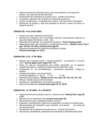 Reconocimiento del vocabulario clave y del nuevo existente en la lectura de
     estudio, por medio del uso del diccionario.
     Socialización del vocabulario de acuerdo con el contexto de la lectura.
     Crucigrama: aplicación del vocabulario en diferentes situaciones.
     Lectura: comprensiva y oral dirigida de la historia “The Case of the Three Bears”
     Distribución de equipos y roles para presentar la lectura a manera de drama, la
     siguiente semana.


SEMANA DEL 16 AL 20 DE ABRIL

     Ensayo de la obra, orientación del docente.
     Ejercicios de interacción con la tecnología (internet). Desarrollando prácticas de
     escucha (English discoveries, e-sites…etc.).
     Desarrollo de la actividad de comprensión de lectura - Think Critically pg.294
     Seguimiento escrito del vocabulario y comprensión de lectura. Weekly Lesson Test (
     pgs 104,105, 107,108) y practice book page 83.
     Ejercicios de aplicación de sustantivos singulares y plurales
     Practice book pages 31, 32,34


SEMANA DEL 23 AL 27 DE ABRIL

     Refuerzo del vocabulario clave y del género literario “la Leyenda“en la lectura
     corta “Johnny apples seed” pages 274 – 277.
     Visita a la sala de computadores para realizar actividades con el programa
     “English Discoveries” o prácticas de listening en los diferente e- sites.
     Presentación de las dramatizaciones, previamente preparados. Trabajo en
     equipos.
     Prácticas de fonética y de pronunciación.
     Consonant digraphs ( /n/ : gn, kn; /r/ : wr;        /f/ : gh).
     Desarrollo de las páginas. Weekly Lesson Test pag. 124, 104, 105, 107, 108
     Película: “Goldie locks and the three bears”
     Presentación, ejemplificación del sustantivo posesivo.
     Ejercicios de aplicación, practice book pages 36, 37, 38 40.


SEMANA DEL 30 DE ABRIL AL 4 DE MAYO

     Reconocimiento del vocabulario clave en la lectura corta “Visiting Chile” pag 336
     y 337.
     Ejercicios con el vocabulario clave practice book page 100
     Reconocimiento de la estrategia de lectura: la trama.
     Explicación, ejemplificación y ejercicios de aplicación con base en la historia leída.
     Reconocimiento del vocabulario nuevo existente en la lectura           por medio del
     uso del diccionario.
     Socialización del vocabulario de acuerdo con el contexto de la lectura.
     Ejercicios de completación y aplicación del vocabulario en diferentes situaciones.
 