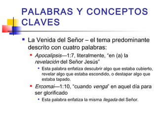 PALABRAS Y CONCEPTOS
CLAVES
 La Venida del Señor – el tema predominante
descrito con cuatro palabras:
 Apocalipsis—1:7, literalmente, “en (a) la
revelación del Señor Jesús”

Esta palabra enfatiza descubrir algo que estaba cubierto,
revelar algo que estaba escondido, o destapar algo que
estaba tapado.
 Ercomai—1:10, “cuando venga” en aquel día para
ser glorificado

Esta palabra enfatiza la misma llegada del Señor.
 
