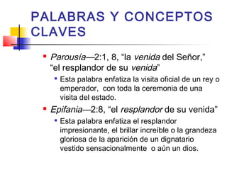 PALABRAS Y CONCEPTOS
CLAVES
 Parousía—2:1, 8, “la venida del Señor,”
“el resplandor de su venida”

Esta palabra enfatiza la visita oficial de un rey o
emperador, con toda la ceremonia de una
visita del estado.
 Epifania—2:8, “el resplandor de su venida”

Esta palabra enfatiza el resplandor
impresionante, el brillar increíble o la grandeza
gloriosa de la aparición de un dignatario
vestido sensacionalmente o aún un dios.
 