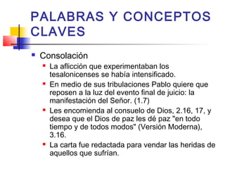 PALABRAS Y CONCEPTOS
CLAVES
 Consolación
 La aflicción que experimentaban los
tesalonicenses se había intensificado.
 En medio de sus tribulaciones Pablo quiere que
reposen a la luz del evento final de juicio: la
manifestación del Señor. (1.7)
 Les encomienda al consuelo de Dios, 2.16, 17, y
desea que el Dios de paz les dé paz "en todo
tiempo y de todos modos" (Versión Moderna),
3.16.
 La carta fue redactada para vendar las heridas de
aquellos que sufrían.
 