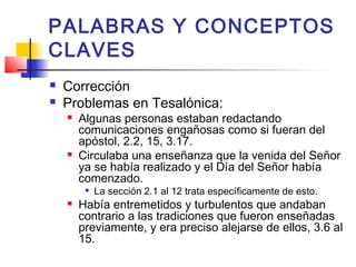 PALABRAS Y CONCEPTOS
CLAVES
 Corrección
 Problemas en Tesalónica:
 Algunas personas estaban redactando
comunicaciones engañosas como si fueran del
apóstol, 2.2, 15, 3.17.
 Circulaba una enseñanza que la venida del Señor
ya se había realizado y el Día del Señor había
comenzado.

La sección 2.1 al 12 trata específicamente de esto.
 Había entremetidos y turbulentos que andaban
contrario a las tradiciones que fueron enseñadas
previamente, y era preciso alejarse de ellos, 3.6 al
15.
 