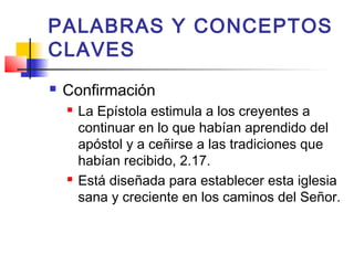 PALABRAS Y CONCEPTOS
CLAVES
 Confirmación
 La Epístola estimula a los creyentes a
continuar en lo que habían aprendido del
apóstol y a ceñirse a las tradiciones que
habían recibido, 2.17.
 Está diseñada para establecer esta iglesia
sana y creciente en los caminos del Señor.
 