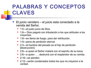PALABRAS Y CONCEPTOS
CLAVES
 El juicio venidero – el juicio esta conectado a la
venida del Señor.
 1:5—el justo juicio de Dios.
 1:6— Dios pagará con tribulación a los que atribulan a los
creyentes.
 1:8—en llama de fuego, para dar retribución.
 1:9—pena de perdición eternal.
 2:3—el hombre del pecado es el hijo de perdición
[destrucción].
 2:8—a quien el Señor matará con el espíritu de su boca.
 2:8—a quien . . . destruirá con el resplandor de su venida.
 2:10—se pierden.
 2:12—serán condenados todos los que no creyeron a la
verdad.
 